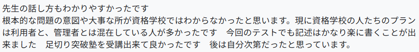 先生の話し方もわかりやすかったです。
根本的な問題の意図や大事な所が資格学校ではわからなかったと思います。現に資格学校の人たちのプランは利用者と、管理者とは混在している人が多かったです 今回のテストでも記述はかなり楽に書くことが出来ました。足切り突破塾を受講出来て良かったです。後は自分次第だったと思っています。