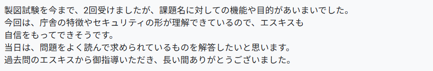 製図試験を今まで、2回受けましたが、課題名に対しての機能や目的があいまいでした。
今回は、庁舎の特徴やセキュリティの形が理解できているので、エスキスも自信をもってできそうです。
当日は、問題をよく読んで求められているものを解答したいと思います。
過去問のエスキスから御指導いただき、長い間ありがとうございました。