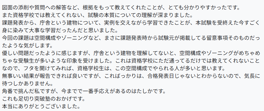 図面の添削や質問への解答など、根拠をもって教えてくれたことが、とても分かりやすかったです。
また資格学校では教えてくれない、試験の本質についての理解が深まりました。
課題発表から、庁舎という建物について、実例を交えながら学習できたことが、本試験を受終えた今すごく身に染みて大事な学習だったんだと思いました。
今回の課題は空間構成やゾーニングなど、まさに課題発表時から試験元が掲載してる留意事項そのものだったような気がします。
優しい問題だったように感じますが、庁舎という建物を理解してないと、空間構成やゾーニングがめちゃめちゃな受験生が多いような印象を受けました。これは資格学校にただ通ってるだけでは教えてくれないことなので、フタを開けてみれば、資格学校生は、この空間構成でやられる人が多いと思います。
無事いい結果が報告できれば良いですが、こればっかりは、合格発表日じゃないとわからないので、気長に待つしかありません。
角番で挑んだ私ですが、今までで一番手応えがあるのはたしかです。
これも足切り突破塾のおかげです。
本当にありがとうございました。