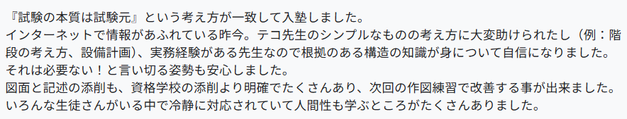 『試験の本質は試験元』という考え方が一致して入塾しました。
インターネットで情報があふれている昨今。テコ先生のシンプルなものの考え方に大変助けられたし(例:階段の考え方、設備計画)、実務経験がある先生なので根拠のある構造の知識が身について自信になりました。それは必要ない!と言い切る姿勢も安心しました。
図面と記述の添削も、資格学校の添削より明確でたくさんあり、次回の作図練習で改善する事が出来ました。
いろんな生徒さんがいる中で冷静に対応されていて人間性も学ぶところがたくさんありました。